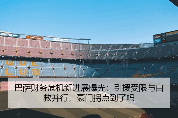 巴萨财务危机新进展曝光：引援受限与自救并行，豪门拐点到了吗