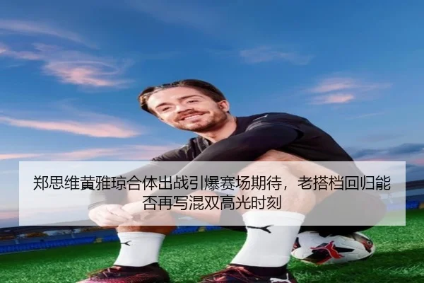 郑思维黄雅琼合体出战引爆赛场期待，老搭档回归能否再写混双高光时刻